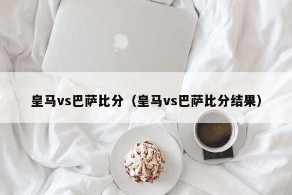 皇马vs巴萨比分（皇马vs巴萨比分结果）